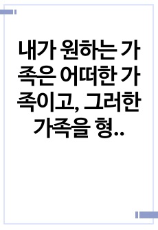 내가 원하는 가족은 어떠한 가족이고, 그러한 가족을 형성하기 위해 내가 준비할 것은 무엇인지 생각해보자.