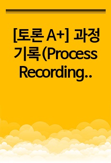 [토론 A+] 과정기록(Process Recording)의 개념을 기술하고 기록방법, 장점과 단점, 기록내용 등에 대하여 기술하시오.