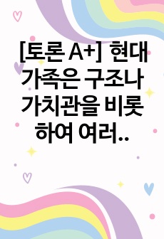 [토론 A+] 현대가족은 구조나 가치관을 비롯하여 여러 가지 면에서 변화하고 있습니다. 이런 변화들에 대해 자신은 어떠한 부분을 위기에 관점에서 보고 있고 또 진보적인 관점으로 이해하고 있는지를 설명해보고 앞으로 미..