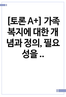 [토론 A+] 가족복지에 대한 개념과 정의, 필요성을 정리하여 작성하고 자신이 생각하는 가족복지는 무엇인지 서술하시오.