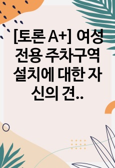 [토론 A+] 여성전용 주차구역 설치에 대한 자신의 견해를 찬성 또는 반대로 서술하고 이에 대해 논하시오.(반대)