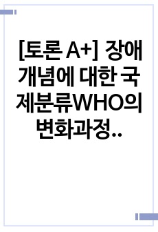 [토론 A+] 장애개념에 대한 국제분류WHO의 변화과정을 설명하고 현재 우리나라의 장애범주와 장애유형별 특성을 고려하여 제시한 후 장애범주를 확대한다면 추가되어야 할 장애유형은 무엇인지와 그 이유에 대해 개인적인 견..