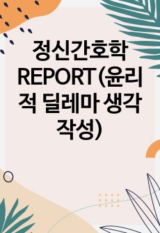 정신간호학 REPORT(윤리적 딜레마 생각 작성)