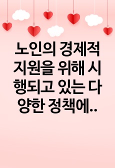 노인의 경제적 지원을 위해 시행되고 있는 다양한 정책에 대해 기술하고, 현재 시행되고 있는 정책과 제도 이외에 본인이 생각하는 지원 방안에 대해 설명하시오