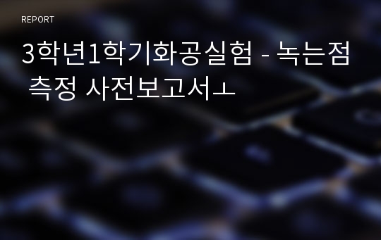 3학년1학기화공실험 - 녹는점 측정 사전보고서ㅗ