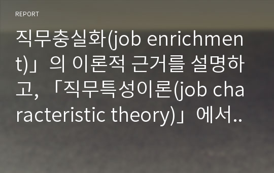 직무충실화(job enrichment)」의 이론적 근거를 설명하고, 「직무특성이론(job characteristic theory)」에서  이것(이론적 근거)이 어떻게 반영되어 있는지를 설명하시오.