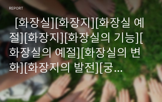   [화장실][화장지][화장실 예절][화장지][화장실의 기능][화장실의 예절][화장실의 변화][화장지의 발전][궁중의 화장실]화장실의 기능, 화장실의 예절, 화장실의 변화, 화장지의 발전, 궁중의 화장실 심층 분석