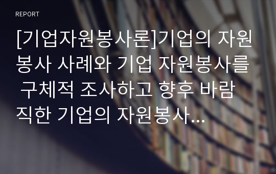 [기업자원봉사론]기업의 자원봉사 사례와 기업 자원봉사를 구체적 조사하고 향후 바람직한 기업의 자원봉사 방안 A+