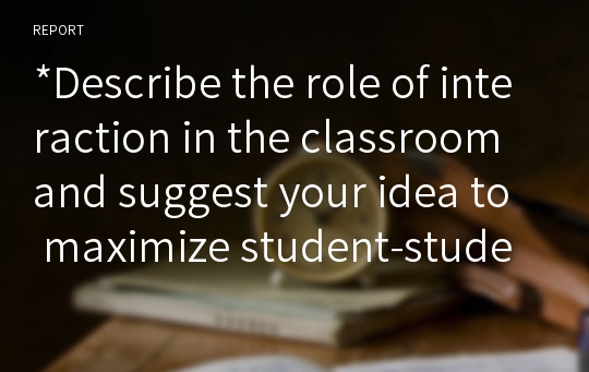 *Describe the role of interaction in the classroom and suggest your idea to maximize student-student interaction in the classroom.