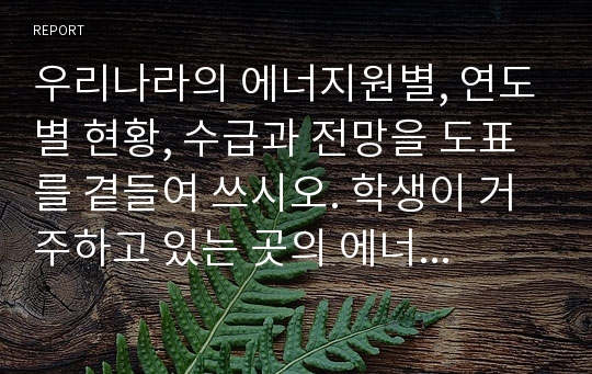 우리나라의 에너지원별, 연도별 현황, 수급과 전망을 도표를 곁들여 쓰시오. 학생이 거주하고 있는 곳의 에너지 사용 현황을 작성하고 각각에 대한 에너지 종류와 전력소비를 나타내고 하