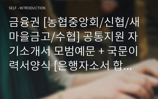 금융권 [농협중앙회/신협/새마을금고/수협] 공통지원 자기소개서 모범예문 + 국문이력서양식 [은행자소서 합격자료/은행 금융권 취업이력서 자기소개서/금융권 지원동기 자소서 합격자료]