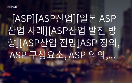   [ASP][ASP산업][일본 ASP산업 사례][ASP산업 발전 방향][ASP산업 전망]ASP 정의, ASP 구성요소, ASP 의의, ASP 장점, ASP산업 현황, ASP산업 문제점, 일본 ASP산업 사례, ASP산업 발전방향, ASP산업 전망 분석