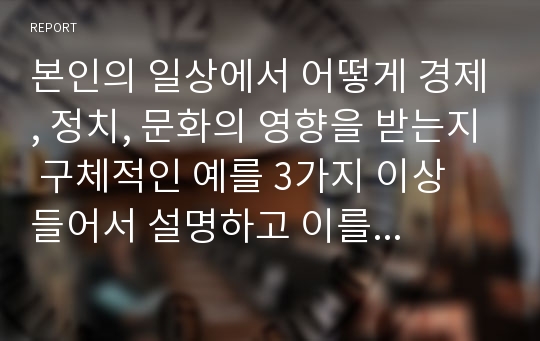 본인의 일상에서 어떻게 경제, 정치, 문화의 영향을 받는지 구체적인 예를 3가지 이상 들어서 설명하고 이를 극복하거나 개선하는 방법에 대해서도 기술하시오.