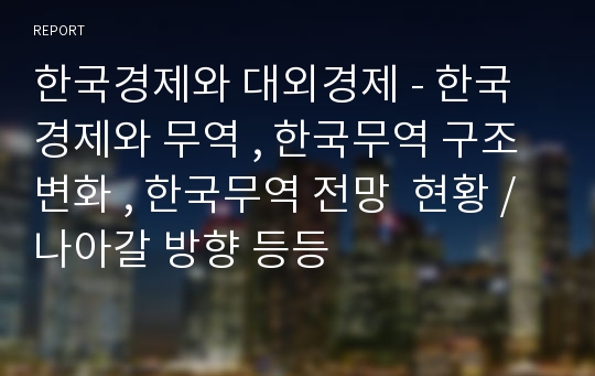 한국경제와 대외경제 - 한국경제와 무역 , 한국무역 구조변화 , 한국무역 전망  현황 / 나아갈 방향 등등