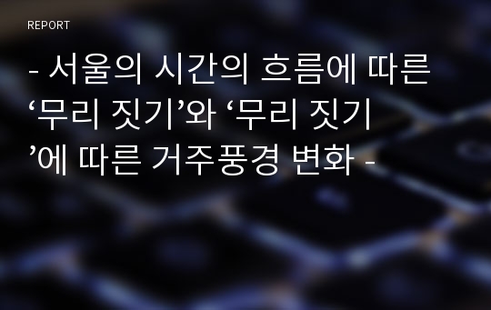 - 서울의 시간의 흐름에 따른 ‘무리 짓기’와 ‘무리 짓기’에 따른 거주풍경 변화 -