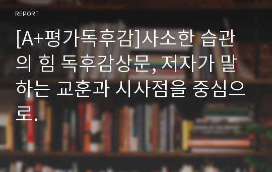 [A+평가독후감]사소한 습관의 힘 독후감상문, 저자가 말하는 교훈과 시사점을 중심으로.