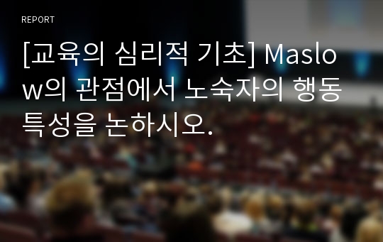 [교육의 심리적 기초] Maslow의 관점에서 노숙자의 행동특성을 논하시오.