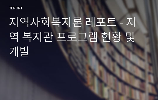 지역사회복지론 레포트 - 지역 복지관 프로그램 현황 및 개발