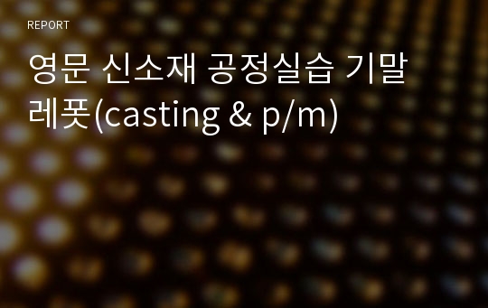 영문 신소재 공정실습 기말 레폿(casting &amp; p/m)