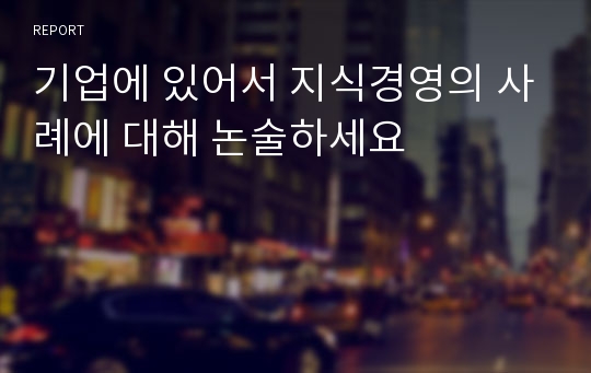 기업에 있어서 지식경영의 사례에 대해 논술하세요