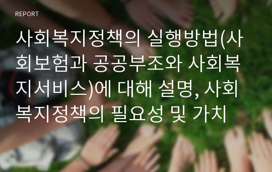 사회복지정책의 실행방법(사회보험과 공공부조와 사회복지서비스)에 대해 설명, 사회복지정책의 필요성 및 가치