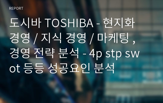 도시바 TOSHIBA - 현지화 경영 / 지식 경영 / 마케팅 , 경영 전략 분석 - 4p stp swot 등등 성공요인 분석