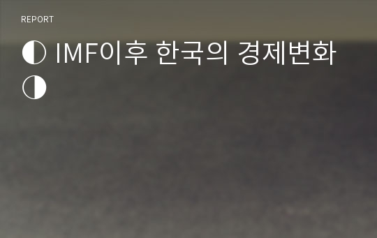 ◐ IMF이후 한국의 경제변화 ◑