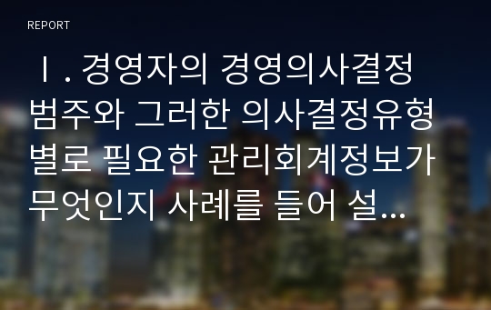 Ⅰ. 경영자의 경영의사결정 범주와 그러한 의사결정유형별로 필요한 관리회계정보가 무엇인지 사례를 들어 설명하시오. Ⅱ. 선택적 의사결정을 위한 원가개념이 무엇인지 구체적인 사례를 들어 설명하시오.