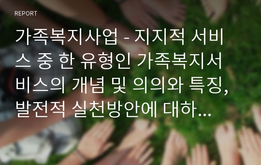 가족복지사업 - 지지적 서비스 중 한 유형인 가족복지서비스의 개념 및 의의와 특징, 발전적 실천방안에 대하여 서술함