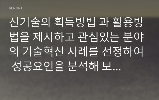 신기술의 획득방법 과 활용방법을 제시하고 관심있는 분야의 기술혁신 사례를 선정하여 성공요인을 분석해 보세요.