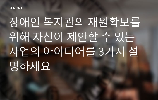 장애인 복지관의 재원확보를 위해 자신이 제안할 수 있는 사업의 아이디어를 3가지 설명하세요