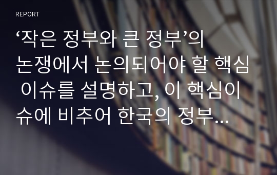 ‘작은 정부와 큰 정부’의 논쟁에서 논의되어야 할 핵심 이슈를 설명하고, 이 핵심이슈에 비추어 한국의 정부를 평가함