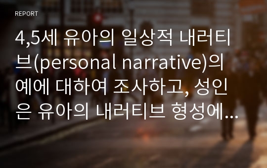 4,5세 유아의 일상적 내러티브(personal narrative)의 예에 대하여 조사하고, 성인은 유아의 내러티브 형성에 어떤 영향을 줄 수 있는지 경험에 비추어 서술하시오