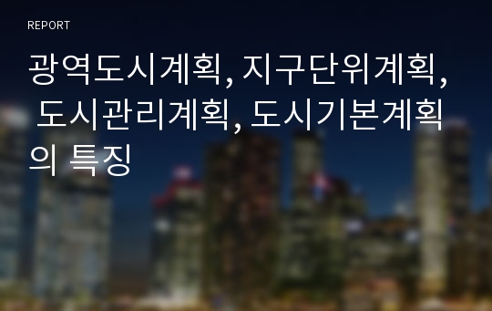 광역도시계획, 지구단위계획, 도시관리계획, 도시기본계획의 특징