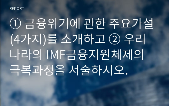 ① 금융위기에 관한 주요가설(4가지)를 소개하고 ② 우리나라의 IMF금융지원체제의 극복과정을 서술하시오.