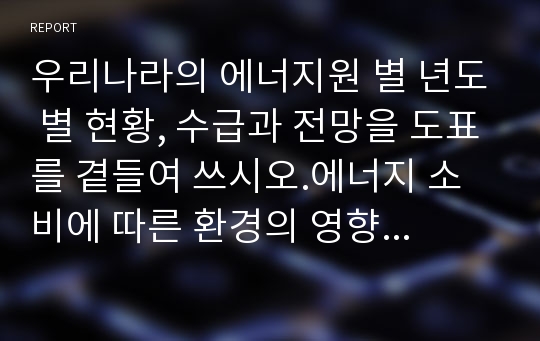 우리나라의 에너지원 별 년도 별 현황, 수급과 전망을 도표를 곁들여 쓰시오.에너지 소비에 따른 환경의 영향과 그 대책,강의를 듣고 앞으로의 각오와 우리나라의 에너지