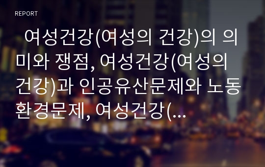   여성건강(여성의 건강)의 의미와 쟁점, 여성건강(여성의 건강)과 인공유산문제와 노동환경문제, 여성건강(여성의 건강)과 다이어트문제, 여성건강(여성의 건강)과 성폭력문제, 향후 여성건강문제의 개선과제 분석