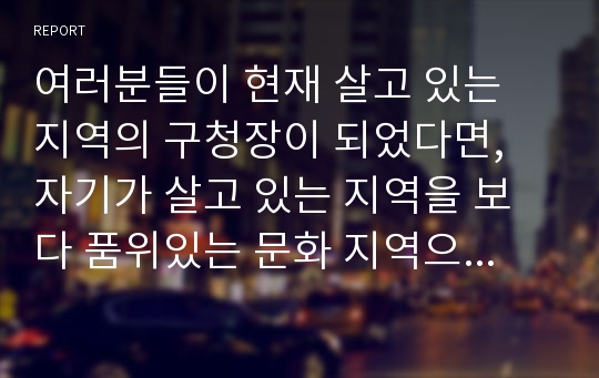 여러분들이 현재 살고 있는 지역의 구청장이 되었다면, 자기가 살고 있는 지역을 보다 품위있는 문화 지역으로 발전시킬 수 있는 계획을 제시하고 토론해보기 바랍니다.