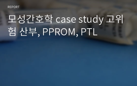 모성간호학 case study 고위험 산부, PPROM, PTL