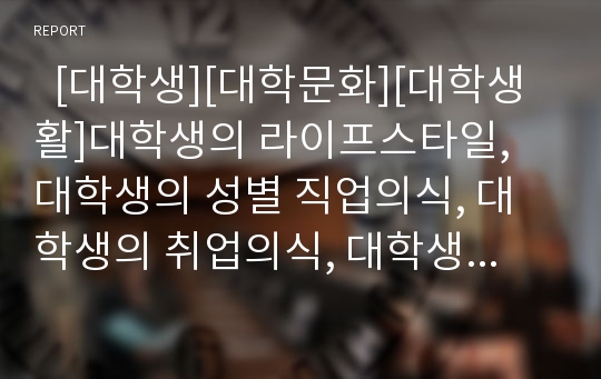   [대학생][대학문화][대학생활]대학생의 라이프스타일, 대학생의 성별 직업의식, 대학생의 취업의식, 대학생의 성의식, 대학생의 구매성향, 대학생의 흡연과 메시지프레이밍, 대학생의 공연문화, 대학생의 친구관계