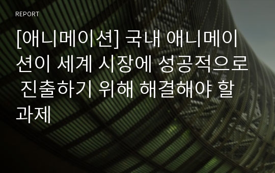 [애니메이션] 국내 애니메이션이 세계 시장에 성공적으로 진출하기 위해 해결해야 할 과제