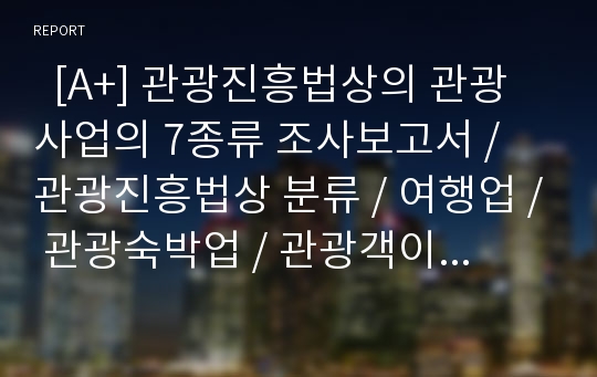   [A+] 관광진흥법상의 관광사업의 7종류 조사보고서 / 관광진흥법상 분류 / 여행업 / 관광숙박업 / 관광객이용시설업 / 국제회의업 / 관광편의시설업 / 유원시설업 / 카지노업 / 사례