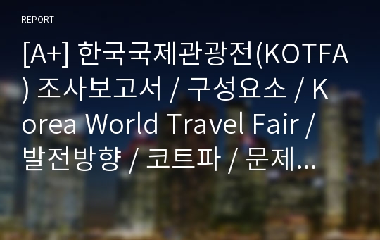 [A+] 한국국제관광전(KOTFA) 조사보고서 / 구성요소 / Korea World Travel Fair / 발전방향 / 코트파 / 문제점 / 개선방안 / 향후 / 미래 /전망 / 장점 / 단점 / 관광산업