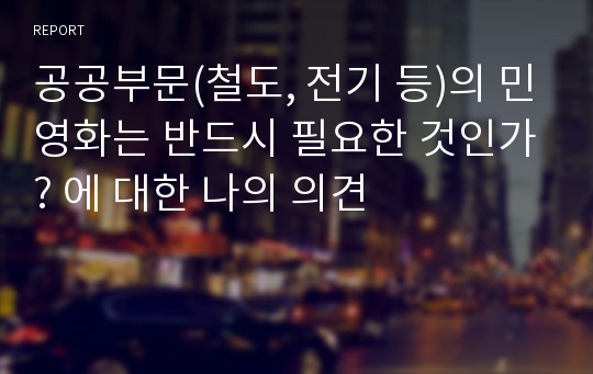 공공부문(철도, 전기 등)의 민영화는 반드시 필요한 것인가? 에 대한 나의 의견