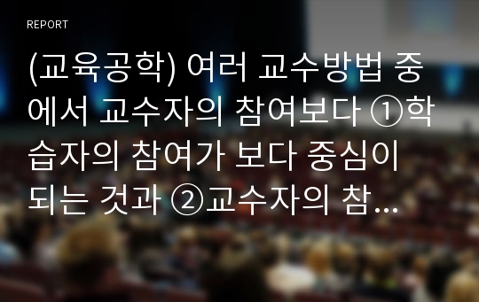 (교육공학) 여러 교수방법 중에서 교수자의 참여보다 ①학습자의 참여가 보다 중심이 되는 것과 ②교수자의 참여가 보다 중심이 되는 것은 어떠한 것이 있을까? 그 이유는 무엇인가?