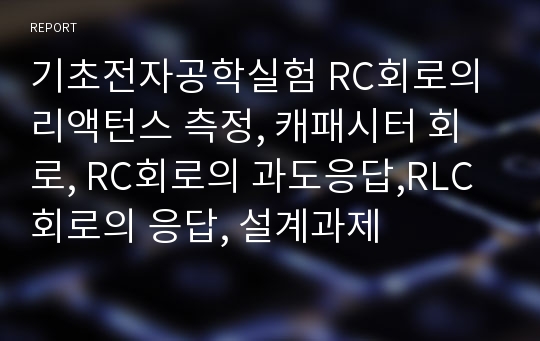 기초전자공학실험 RC회로의 리액턴스 측정, 캐패시터 회로, RC회로의 과도응답,RLC회로의 응답, 설계과제