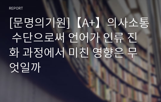 [문명의기원]【A+】의사소통 수단으로써 언어가 인류 진화 과정에서 미친 영향은 무엇일까