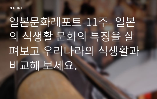 일본문화레포트-11주- 일본의 식생활 문화의 특징을 살펴보고 우리나라의 식생활과 비교해 보세요.