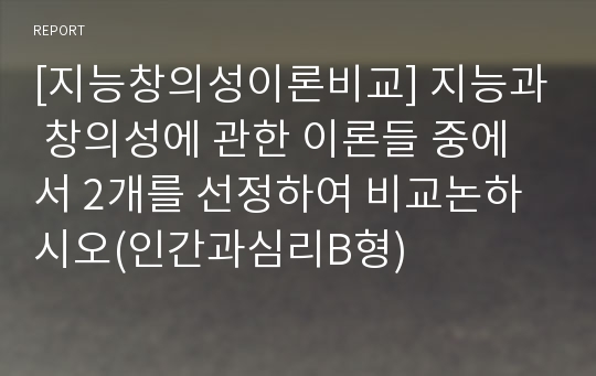 [지능창의성이론비교] 지능과 창의성에 관한 이론들 중에서 2개를 선정하여 비교논하시오(인간과심리B형)