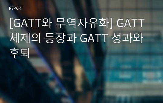 [GATT와 무역자유화] GATT체제의 등장과 GATT 성과와 후퇴